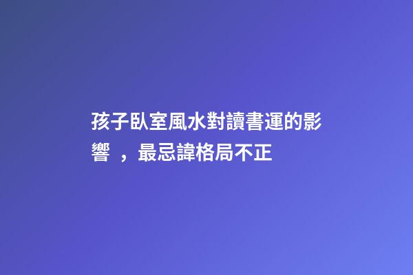 孩子臥室風水對讀書運的影響，最忌諱格局不正